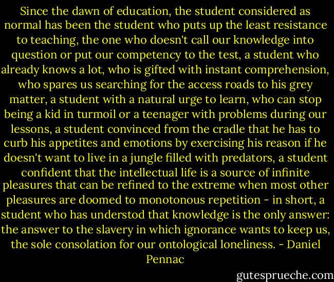 Since the dawn of education, the student considered as normal has been the student who puts up the least resistance to teaching, the one who doesn't call our knowledge into question or put our competency to the test, a student who already knows a lot, who is gifted with instant comprehension, who spares us searching for the access roads to his grey matter, a student with a natural urge to learn, who can stop being a kid in turmoil or a teenager with problems during our lessons, a student convinced from the cradle that he has to curb his appetites and emotions by exercising his reason if he doesn't want to live in a jungle filled with predators, a student confident that the intellectual life is a source of infinite pleasures that can be refined to the extreme when most other pleasures are doomed to monotonous repetition - in short, a student who has understod that knowledge is the only answer: the answer to the slavery in which ignorance wants to keep us, the sole consolation for our ontological loneliness. - Daniel Pennac