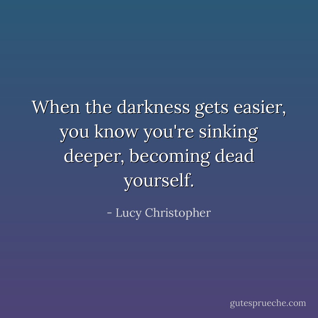 When the darkness gets easier, you know you're sinking deeper, becoming dead yourself. - Lucy Christopher