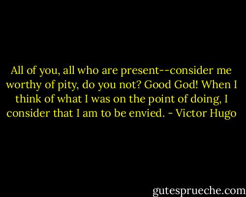 All of you, all who are present--consider me worthy of pity, do you<br />not? Good God! When I think of what I was on the point of doing, I<br />consider that I am to be envied. - Victor Hugo