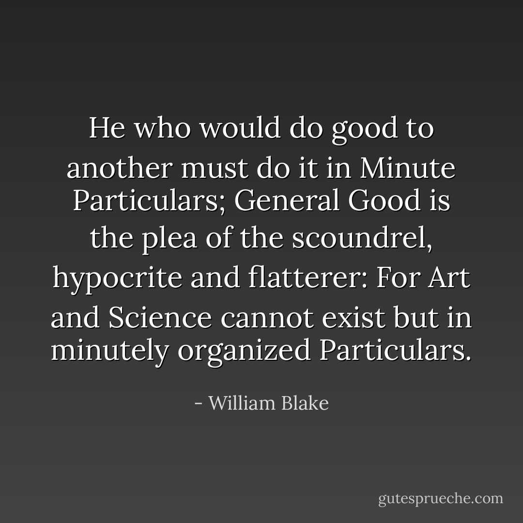 He who would do good to another must do it in Minute Particulars; General Good is the plea of the scoundrel, hypocrite and flatterer: For Art and Science cannot exist but in minutely organized Particulars. - William Blake