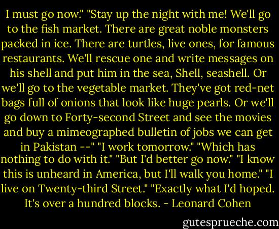 I must go now."<br />"Stay up the night with me! We'll go to the fish market. There are great noble monsters packed in ice. There are turtles, live ones, for famous restaurants. We'll rescue one and write messages on his shell and put him in the sea, Shell, seashell. Or we'll go to the vegetable market. They've got red-net bags full of onions that look like huge pearls. Or we'll go down to Forty-second Street and see the movies and buy a mimeographed bulletin of jobs we can get in Pakistan --"<br />"I work tomorrow."<br />"Which has nothing to do with it."<br />"But I'd better go now."<br />"I know this is unheard in America, but I'll walk you home."<br />"I live on Twenty-third Street."<br />"Exactly what I'd hoped. It's over a hundred blocks. - Leonard Cohen