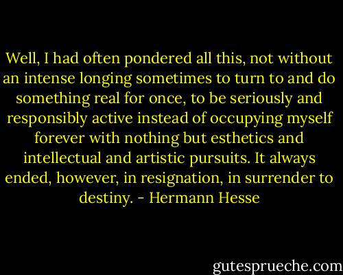 Well, I had often pondered all this, not without an intense longing sometimes to turn to and do something real for once, to be seriously and responsibly active instead of occupying myself forever with nothing but esthetics and intellectual and artistic pursuits. It always ended, however, in resignation, in surrender to destiny. - Hermann Hesse