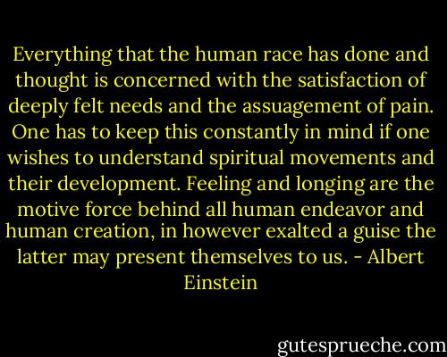 Everything that the human race has done and thought is concerned with the satisfaction of deeply felt needs and the assuagement of pain. One has to keep this constantly in mind if one wishes to understand spiritual movements and their development. Feeling and longing are the motive force behind all human endeavor and human creation, in however exalted a guise the latter may present themselves to us. - Albert Einstein