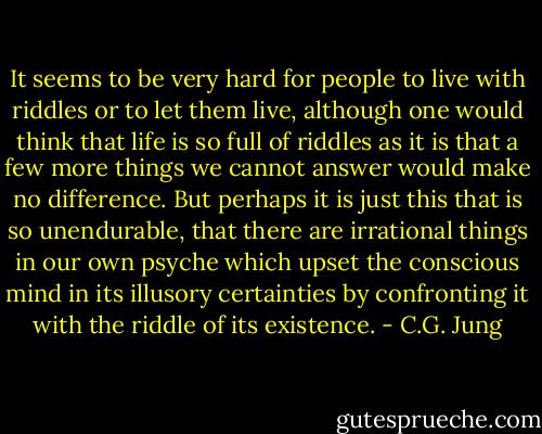 It seems to be very hard for people to live with riddles or to let them live, although one would think that life is so full of riddles as it is that a few more things we cannot answer would make no difference. But perhaps it is just this that is so unendurable, that there are irrational things in our own psyche which upset the conscious mind in its illusory certainties by confronting it with the riddle of its existence. - C.G. Jung
