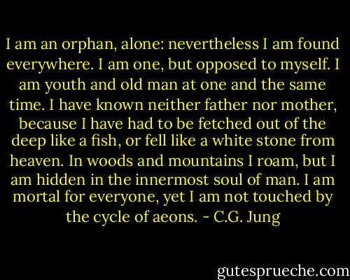 I am an orphan, alone: nevertheless I am found everywhere. I am one, but opposed to myself. I am youth and old man at one and the same time. I have known neither father nor mother, because I have had to be fetched out of the deep like a fish, or fell like a white stone from heaven. In woods and mountains I roam, but I am hidden in the innermost soul of man. I am mortal for everyone, yet I am not touched by the cycle of aeons. - C.G. Jung