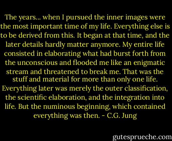 The years... when I pursued the inner images were the most important time of my life. Everything else is to be derived from this. It began at that time, and the later details hardly matter anymore. My entire life consisted in elaborating what had burst forth from the unconscious and flooded me like an enigmatic stream and threatened to break me. That was the stuff and material for more than only one life. Everything later was merely the outer classification, the scientific elaboration, and the integration into life. But the numinous beginning, which contained everything was then. - C.G. Jung