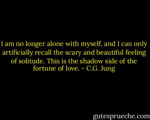 I am no longer alone with myself, and I can only artificially recall the scary and beautiful feeling of solitude. This is the shadow side of the fortune of love. - C.G. Jung