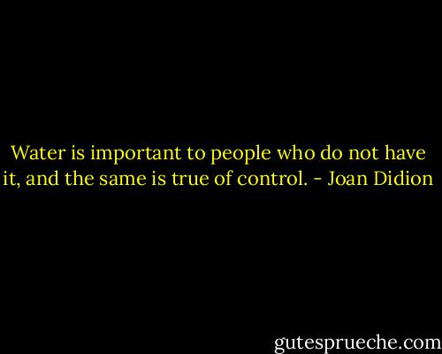 Water is important to people who do not have it, and the same is true of control. - Joan Didion