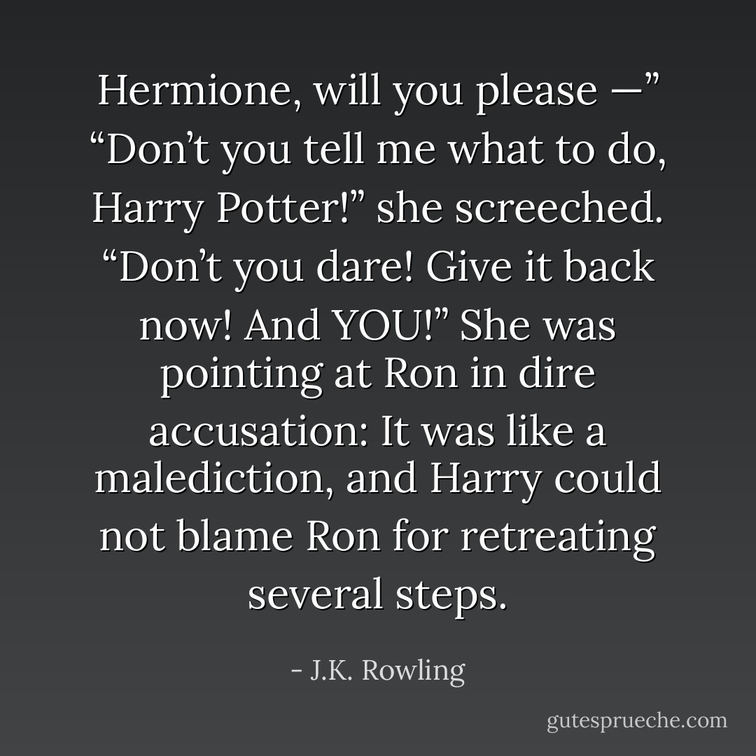 Hermione, will you please —”<br />“Don’t you tell me what to do, Harry Potter!” she screeched. “Don’t you dare! Give it back now! And YOU!”<br />She was pointing at Ron in dire accusation: It was like a malediction, and Harry could not blame Ron for retreating several steps. - J.K. Rowling