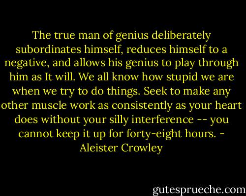 The true man of genius deliberately subordinates himself, reduces himself to a negative, and allows his genius to play through him as It will. We all know how stupid we are when we try to do things. Seek to make any other muscle work as consistently as your heart does without your silly interference -- you cannot keep it up for forty-eight hours. - Aleister Crowley