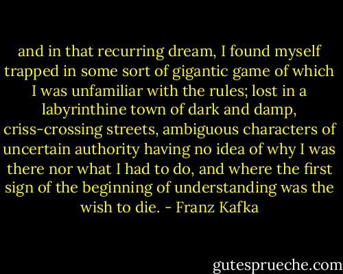 and in that recurring dream, I found myself trapped in some sort of gigantic game of which I was unfamiliar with the rules; lost in a labyrinthine town of dark and damp, criss-crossing streets, ambiguous characters of uncertain authority having no idea of why I was there nor what I had to do, and where the first sign of the beginning of understanding was the wish to die. - Franz Kafka