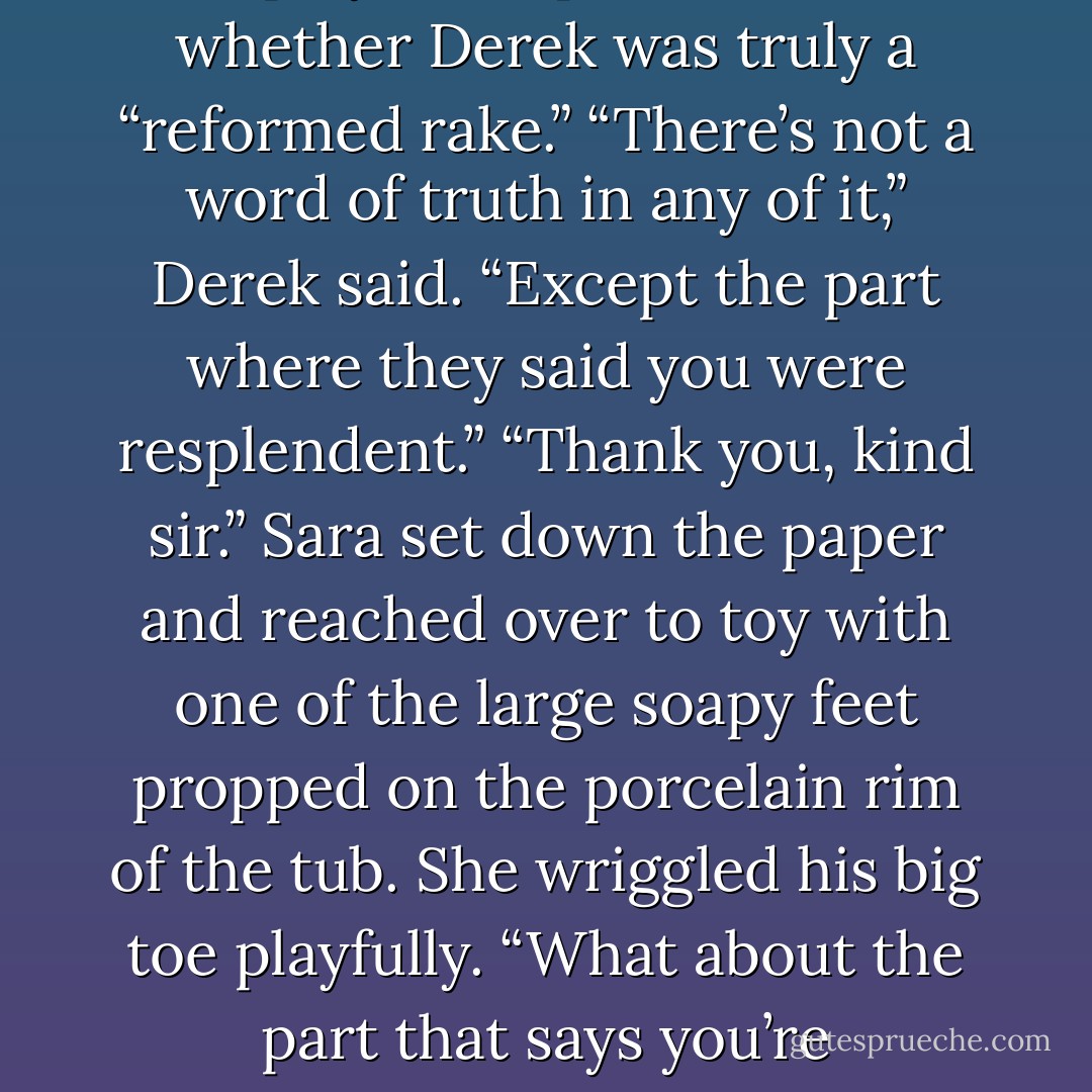 The Times carried detailed descriptions of Sara’s ivory gown and the five-carat blue diamond on her finger, the Cravens’ reported opinions of the play, and speculation on whether Derek was truly a “reformed rake.” “There’s not a word of truth in any of it,” Derek said. “Except the part where they said you were resplendent.” “Thank you, kind sir.” Sara set down the paper and reached over to toy with one of the large soapy feet propped on the porcelain rim of the tub. She wriggled his big toe playfully. “What about the part that says you’re reformed?” “I’m not. I still do everything I used to do…except now only with you.” “And quite impressively,” she replied, her tone demure. - Lisa Kleypas