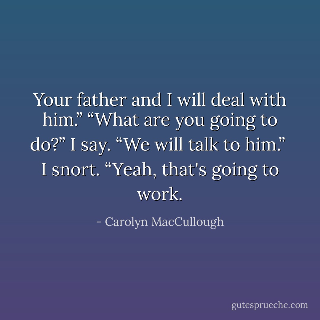 Your father and I will deal with him.”<br />“What are you going to do?” I say.<br />“We will talk to him.” <br />I snort.<br />“Yeah, that's going to work. - Carolyn MacCullough