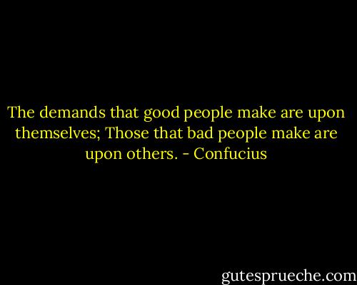 The demands that good people make are upon themselves;<br />Those that bad people make are upon others. - Confucius
