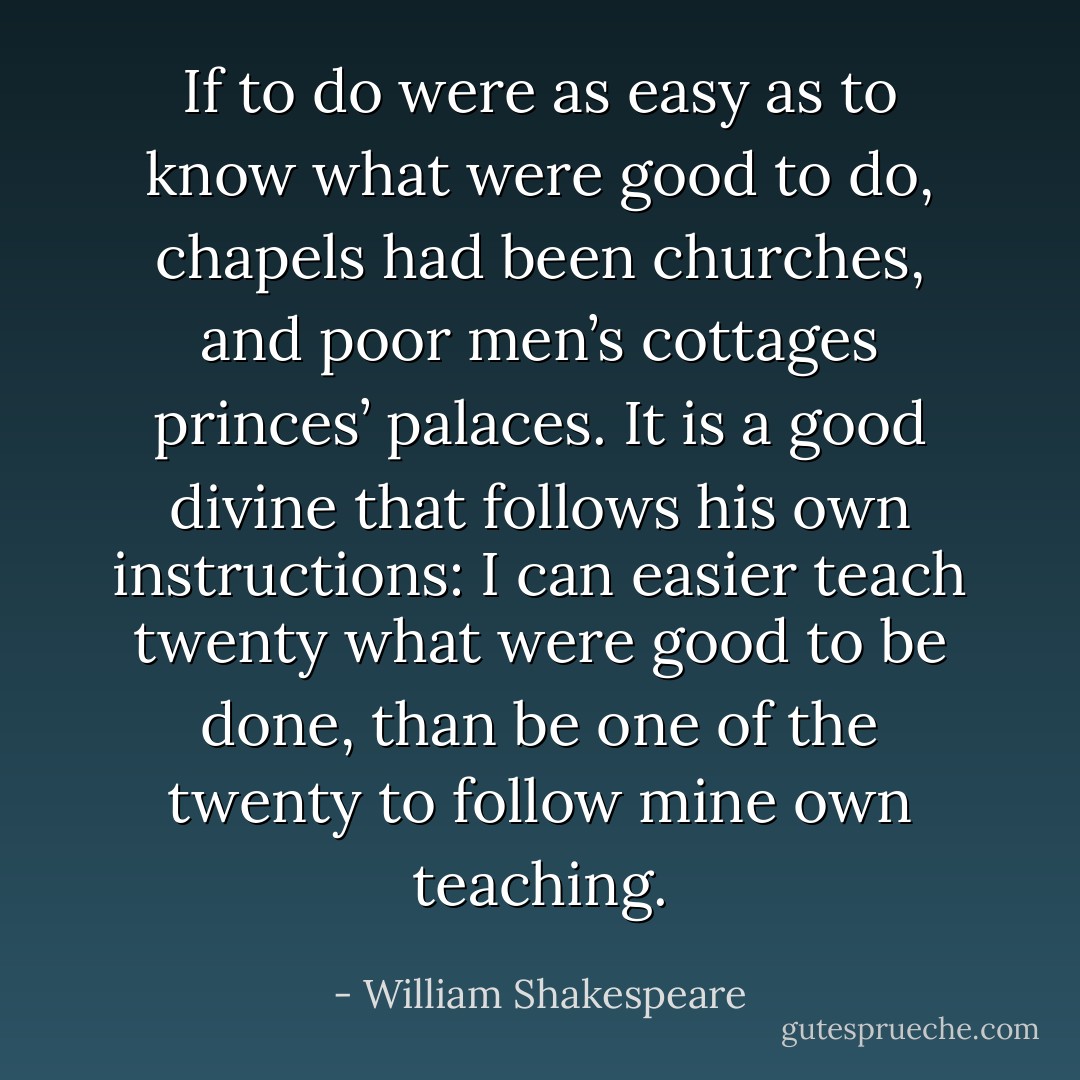 If to do were as easy as to know what were good to do, chapels had been churches, and poor men’s cottages princes’ palaces. It is a good divine that follows his own instructions: I can easier teach twenty what were good to be done, than be one of the twenty to follow mine own teaching. - William Shakespeare
