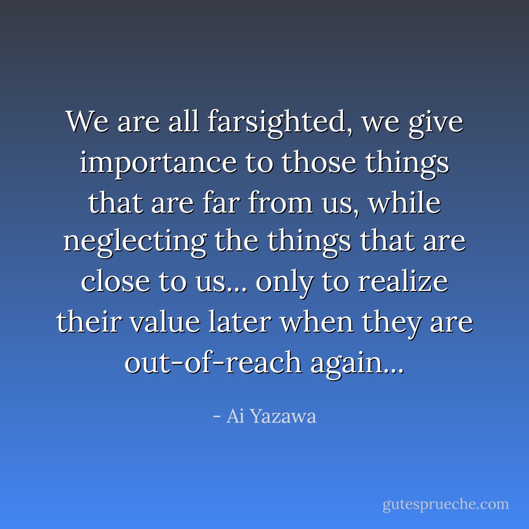 We are all farsighted, we give importance to those things that are far from us, while neglecting the things that are close to us... only to realize their value later when they are out-of-reach again... - Ai Yazawa