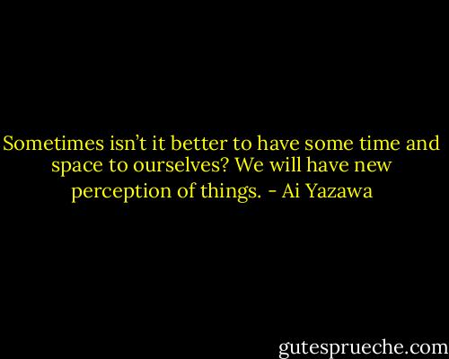 Sometimes isn’t it better to have some time and space to ourselves? We will have new perception of things. - Ai Yazawa
