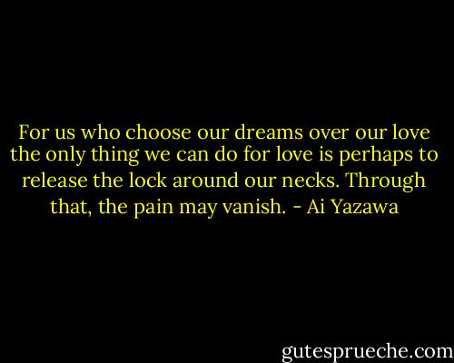 For us who choose our dreams over our love the only thing we can do for love is perhaps to release the lock around our necks. Through that, the pain may vanish. - Ai Yazawa