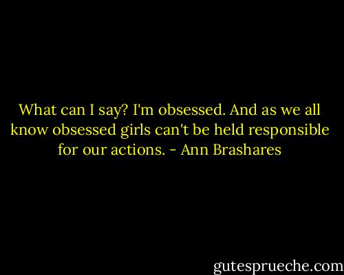 What can I say? I'm obsessed. And as we all know obsessed girls can't be held responsible for our actions. - Ann Brashares