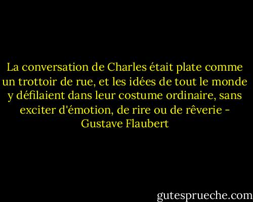 La conversation de Charles était plate comme un trottoir de rue, et les idées de tout le monde y défilaient dans leur costume ordinaire, sans exciter d'émotion, de rire ou de rêverie - Gustave Flaubert