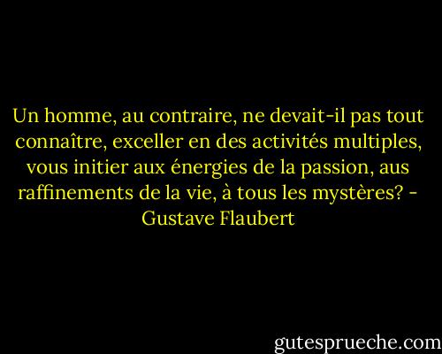 Un homme, au contraire, ne devait-il pas tout connaître, exceller en des activités multiples, vous initier aux énergies de la passion, aus raffinements de la vie, à tous les mystères? - Gustave Flaubert