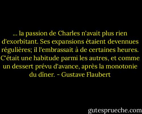 ... la passion de Charles n'avait plus rien d'exorbitant. Ses expansions étaient devennues régulières; il l'embrassait à de certaines heures. C'était une habitude parmi les autres, et comme un dessert prévu d'avance, après la monotonie du dîner. - Gustave Flaubert