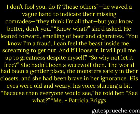 I don’t fool you, do I? Those others”—he waved a vague hand to indicate their<br />missing comrades—“they think I’m all that—but you know better, don’t you.”<br />“Know what?” she’d asked.<br />He leaned forward, smelling of beer and cigarettes. “You know I’m a fraud. I can<br />feel the beast inside me, screaming to get out. And if I loose it, it will pull me up to greatness despite myself.”<br />“So why not let it free?” She hadn’t been a werewolf then. The world had been a gentler place, the monsters safely in their closets, and she had been brave in her ignorance.<br />His eyes were old and weary, his voice slurring a bit. “Because then everyone would<br />see,” he told her.<br />“See what?”<br />“Me. - Patricia Briggs