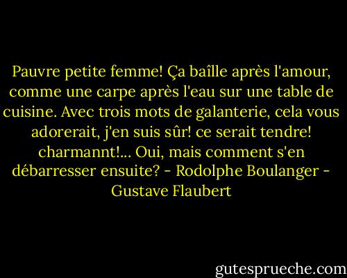 Pauvre petite femme! Ça baîlle après l'amour, comme une carpe après l'eau sur une table de cuisine. Avec trois mots de galanterie, cela vous adorerait, j'en suis sûr! ce serait tendre! charmannt!... Oui, mais comment s'en débarresser ensuite? - Rodolphe Boulanger - Gustave Flaubert