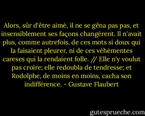Alors, sûr d'être aimé, il ne se gêna pas pas, et insensiblement ses façons changèrent.<br />Il n'avait plus, comme autrefois, de ces mots si doux qui la faisaient pleurer, ni de ces véhémentes careses qui la rendaient folle. // Elle n'y voulut pas croire; elle redoubla de tendresse; et Rodolphe, de moins en moins, cacha son indifférence. - Gustave Flaubert