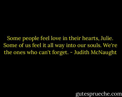 Some people feel love in their hearts, Julie. Some of us feel it all way into our souls. We're the ones who can't forget. - Judith McNaught
