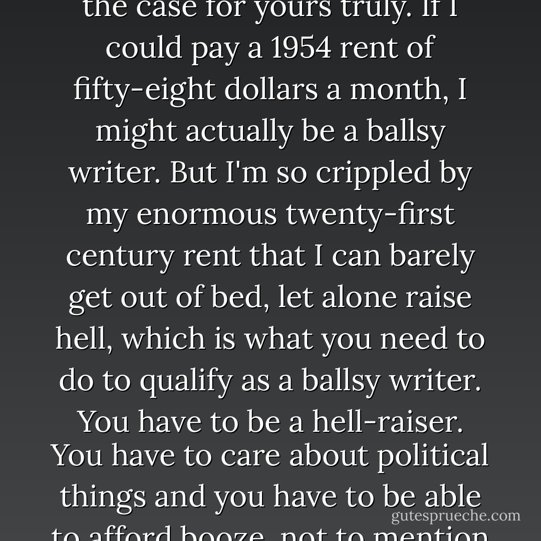 Aside from the possible scientific explanations for the death of ballsiness, there is an economic one, which I think may be the real cause: high rents. It's very hard to be a ballsy writer when you can't afford to live anywhere. It makes you absolutely nervous and insane and takes all yours guts away. I have to say this is the case for yours truly. If I could pay a 1954 rent of fifty-eight dollars a month, I might actually be a ballsy writer. But I'm so crippled by my enormous twenty-first century rent that I can barely get out of bed, let alone raise hell, which is what you need to do to qualify as a ballsy writer. You have to be a hell-raiser. You have to care about political things and you have to be able to afford booze, not to mention days lost to hangovers. But if you're worried all the time about having to go live with your parents as a thirty-seven-year-old, then to hell with hell. You only have one goal: to come up with the rent. You don't have time for political causes or all-night orgies. - Jonathan Ames