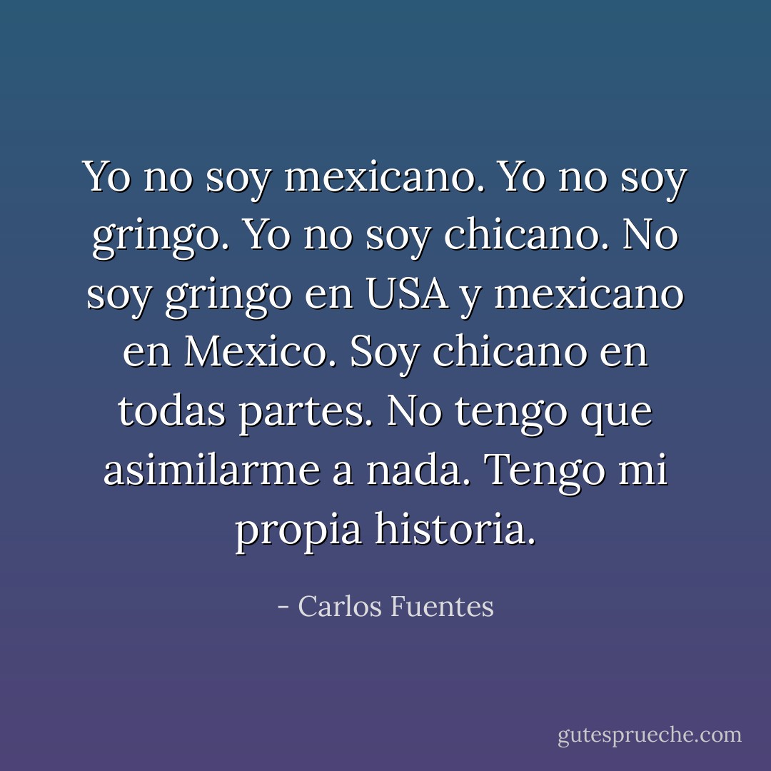 Yo no soy mexicano. Yo no soy gringo. Yo no soy chicano. No soy gringo en USA y mexicano en Mexico. Soy chicano en todas partes. No tengo que asimilarme a nada. Tengo mi propia historia. - Carlos Fuentes