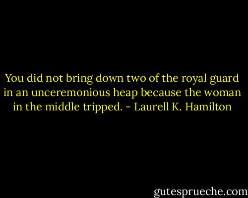 You did not bring down two of the royal guard in an unceremonious heap because the woman in the middle tripped. - Laurell K. Hamilton