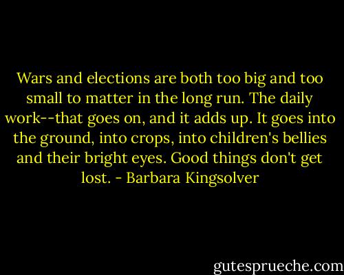 Wars and elections are both too big and too small to matter in the long run. The daily work--that goes on, and it adds up. It goes into the ground, into crops, into children's bellies and their bright eyes. Good things don't get lost. - Barbara Kingsolver