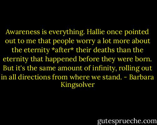 Awareness is everything. Hallie once pointed out to me that people worry a lot more about the eternity *after* their deaths than the eternity that happened before they were born. But it's the same amount of infinity, rolling out in all directions from where we stand. - Barbara Kingsolver