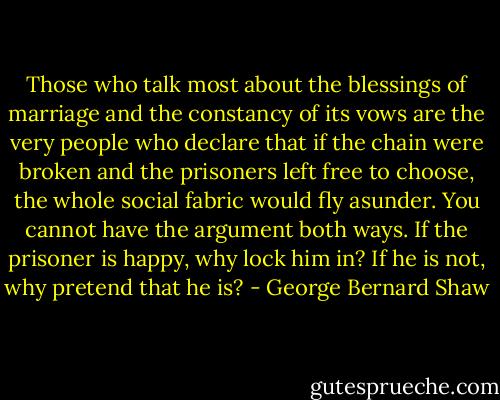 Those who talk most about the blessings of marriage and the constancy of its vows are the very people who declare that if the chain were broken and the prisoners left free to choose, the whole social fabric would fly asunder. You cannot have the argument both ways. If the prisoner is happy, why lock him in? If he is not, why pretend that he is? - George Bernard Shaw