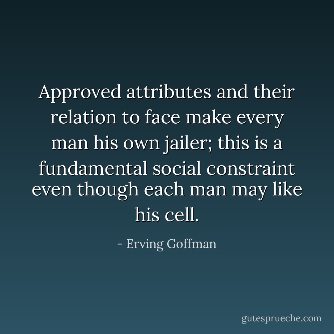 Approved attributes and their relation to face make every man his own jailer; this is a fundamental social constraint even though each man may like his cell. - Erving Goffman