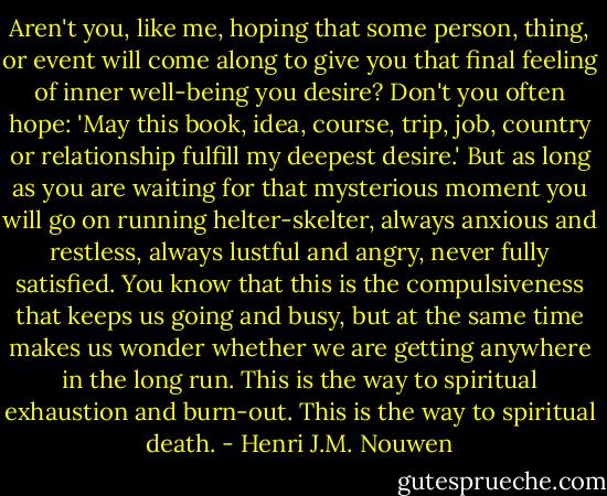 Aren't you, like me, hoping that some person, thing, or event will come along to give you that final feeling of inner well-being you desire? Don't you often hope: 'May this book, idea, course, trip, job, country or relationship fulfill my deepest desire.' But as long as you are waiting for that mysterious moment you will go on running helter-skelter, always anxious and restless, always lustful and angry, never fully satisfied. You know that this is the compulsiveness that keeps us going and busy, but at the same time makes us wonder whether we are getting anywhere in the long run. This is the way to spiritual exhaustion and burn-out. This is the way to spiritual death. - Henri J.M. Nouwen