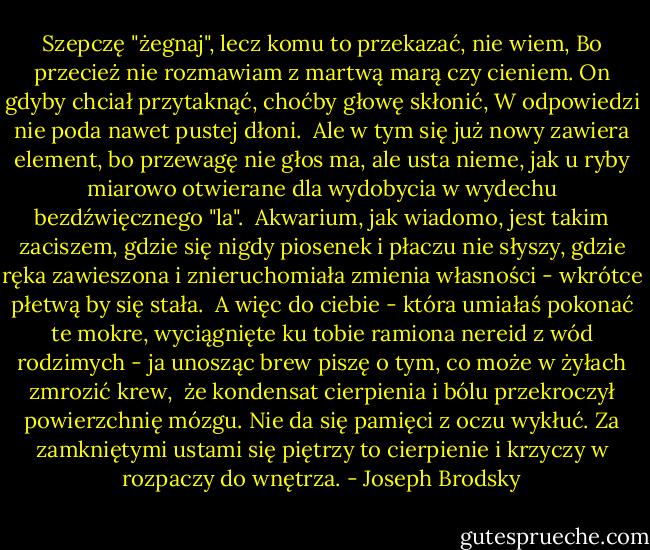 Szepczę "żegnaj", lecz komu to przekazać, nie wiem,<br />Bo przecież nie rozmawiam z martwą marą czy cieniem.<br />On gdyby chciał przytaknąć, choćby głowę skłonić,<br />W odpowiedzi nie poda nawet pustej dłoni.<br /><br />Ale w tym się już nowy zawiera element,<br />bo przewagę nie głos ma, ale usta nieme,<br />jak u ryby miarowo otwierane dla<br />wydobycia w wydechu bezdźwięcznego "la".<br /><br />Akwarium, jak wiadomo, jest takim zaciszem,<br />gdzie się nigdy piosenek i płaczu nie słyszy,<br />gdzie ręka zawieszona i znieruchomiała<br />zmienia własności - wkrótce płetwą by się stała.<br /><br />A więc do ciebie - która umiałaś pokonać<br />te mokre, wyciągnięte ku tobie ramiona<br />nereid z wód rodzimych - ja unosząc brew<br />piszę o tym, co może w żyłach zmrozić krew,<br /><br />że kondensat cierpienia i bólu przekroczył<br />powierzchnię mózgu. Nie da się pamięci z oczu<br />wykłuć. Za zamkniętymi ustami się piętrzy<br />to cierpienie i krzyczy w rozpaczy do wnętrza. - Joseph Brodsky
