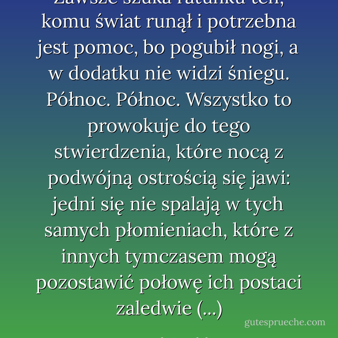 Zawsze szuka ratunku ten, komu świat runął<br />i potrzebna jest pomoc, bo pogubił nogi,<br />a w dodatku nie widzi śniegu. Północ. Północ.<br />Wszystko to prowokuje do tego stwierdzenia,<br />które nocą z podwójną ostrością się jawi:<br />jedni się nie spalają w tych samych płomieniach,<br />które z innych tymczasem mogą pozostawić<br />połowę ich postaci zaledwie (...) - Joseph Brodsky