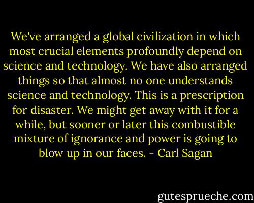 We've arranged a global civilization in which most crucial elements profoundly depend on science and technology. We have also arranged things so that almost no one understands science and technology. This is a prescription for disaster. We might get away with it for a while, but sooner or later this combustible mixture of ignorance and power is going to blow up in our faces. - Carl Sagan