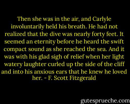 Then she was in the air, and Carlyle involuntarily held his breath. He had not realized that the dive was nearly forty feet. It seemed an eternity before he heard the swift compact sound as she reached the sea. And it was with his glad sigh of relief when her light watery laughter curled up the side of the cliff and into his anxious ears that he knew he loved her. - F. Scott Fitzgerald