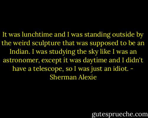 It was lunchtime and I was standing outside by the weird sculpture that was supposed to be an Indian. I was studying the sky like I was an astronomer, except it was daytime and I didn't have a telescope, so I was just an idiot. - Sherman Alexie