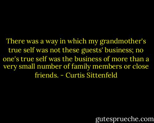 There was a way in which my grandmother's true self was not these guests' business; no one's true self was the business of more than a very small number of family members or close friends. - Curtis Sittenfeld