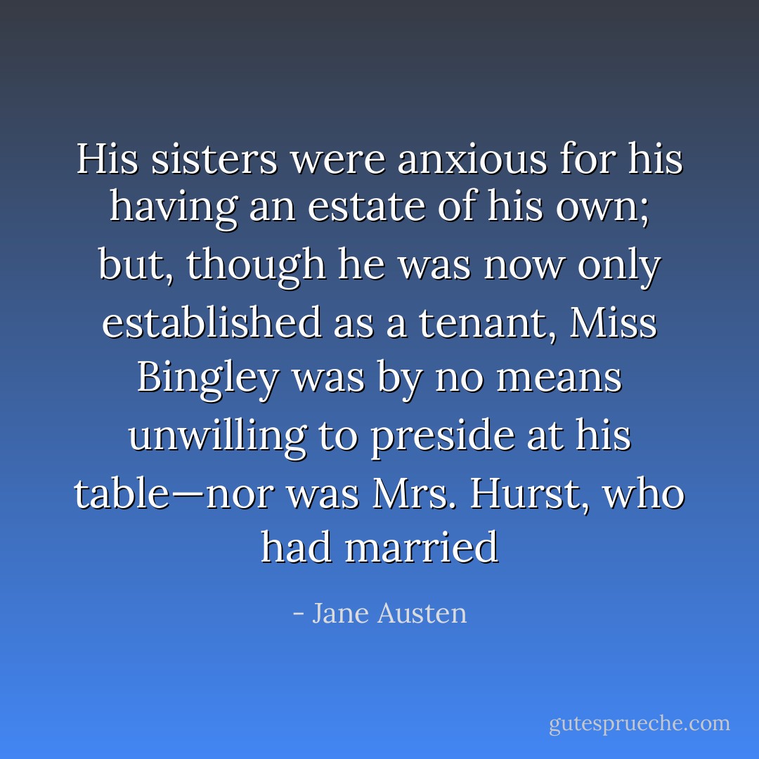 His sisters were anxious for his having an estate of his own; but, though he was now only established as a tenant, Miss Bingley was by no means unwilling to preside at his table—nor was Mrs. Hurst, who had married - Jane Austen