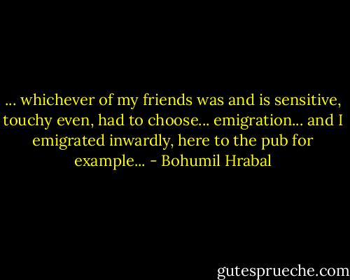 ... whichever of my friends was and is sensitive, touchy even, had to choose... emigration... and I emigrated inwardly, here to the pub for example... - Bohumil Hrabal