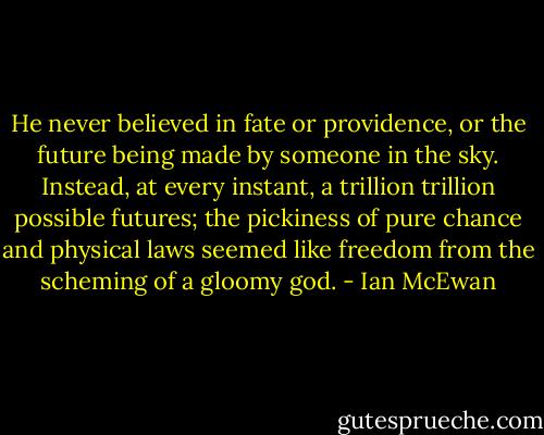He never believed in fate or providence, or the future being made by someone in the sky. Instead, at every instant, a trillion trillion possible futures; the pickiness of pure chance and physical laws seemed like freedom from the scheming of a gloomy god. - Ian McEwan