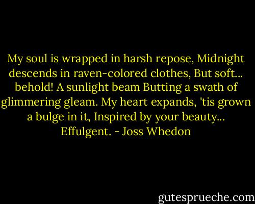 My soul is wrapped in harsh repose,<br />Midnight descends in raven-colored clothes,<br />But soft... behold!<br />A sunlight beam<br />Butting a swath of glimmering gleam.<br />My heart expands,<br />'tis grown a bulge in it,<br />Inspired by your beauty...<br />Effulgent. - Joss Whedon