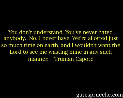 You don't understand. You've never hated anybody.<br /><br />No, I never have. We're allotted just so much time on earth, and I wouldn't want the Lord to see me wasting mine in any such manner. - Truman Capote