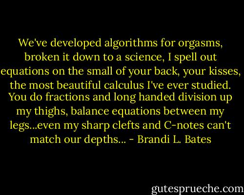 We've developed algorithms for orgasms, broken it down to a science, I spell out equations on the small of your back, your kisses, the most beautiful calculus I've ever studied. You do fractions and long handed division up my thighs, balance equations between my legs...even my sharp clefts and C-notes can't match our depths... - Brandi L. Bates